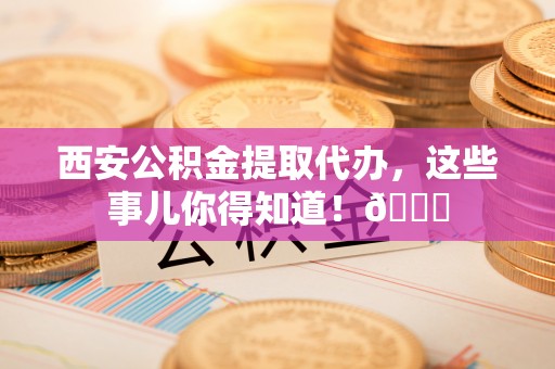 安源西安公积金提取代办，这些事儿你得知道！😎